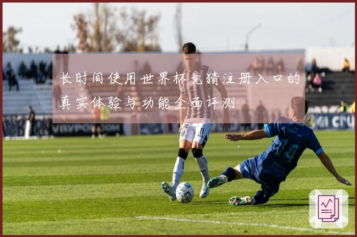 长时间使用世界杯竞猜注册入口的真实体验与功能全面评测