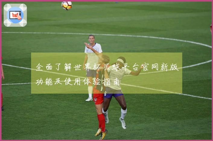 全面了解世界杯买球平台官网新版功能及使用体验指南